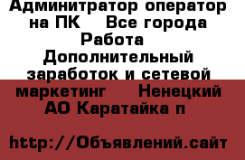Админитратор-оператор на ПК  - Все города Работа » Дополнительный заработок и сетевой маркетинг   . Ненецкий АО,Каратайка п.